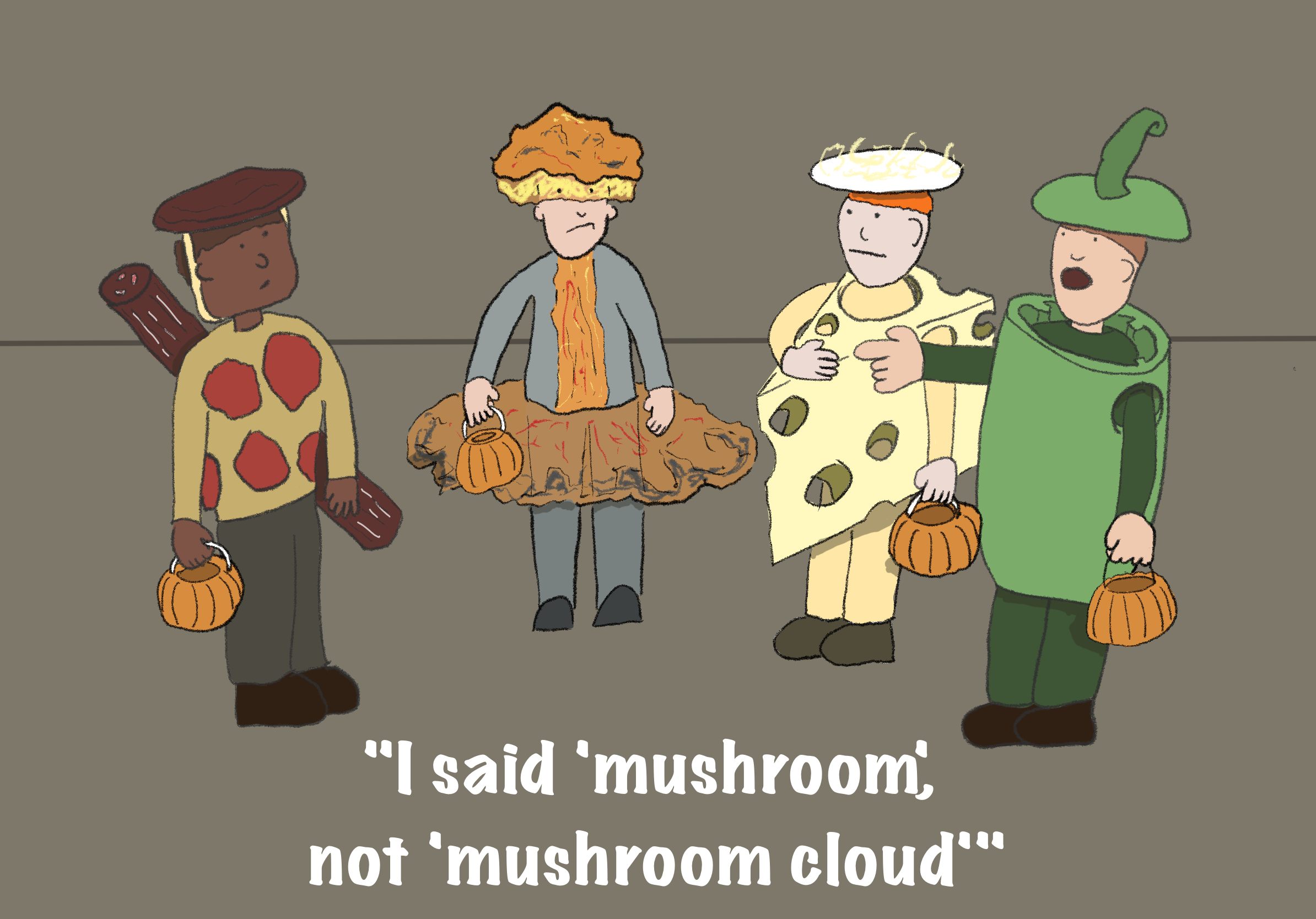 Four kids in halloween costumes. 3 of them are dressed as pizza toppings (pepperoni, cheese, green pepper. The fourth kid is dressed as an atomic mushroom cloud. The green pepper kid is pointing at the odd one out saying “I said ‘mushroom’, not ‘mushroom cloud’