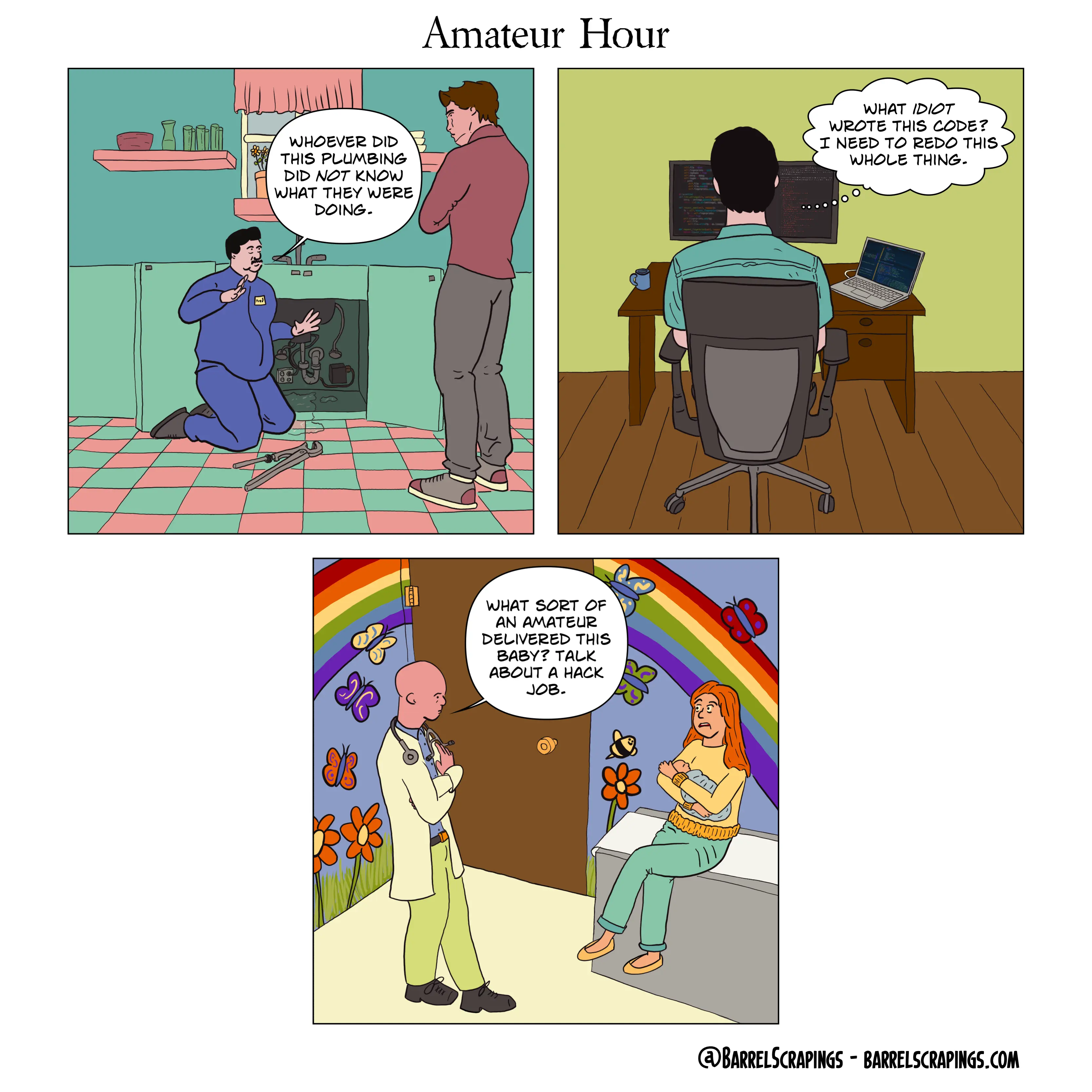 Three panels. Panel 1: A plumber is working on an open sink area, with exasperated hand gestures saying “Whoever did this plumbing did NOT know what they were doing.” Panel 2, a man is seated at a computer looking at code thinking “What IDIOT wrote this code? I need to redo the whole thing”. Panel 3: In a colorful pediatrician’s office, a doctor with arms crossed says to a woman holding her baby: “What sort of amateur delivered this baby? Talk about a hack job”