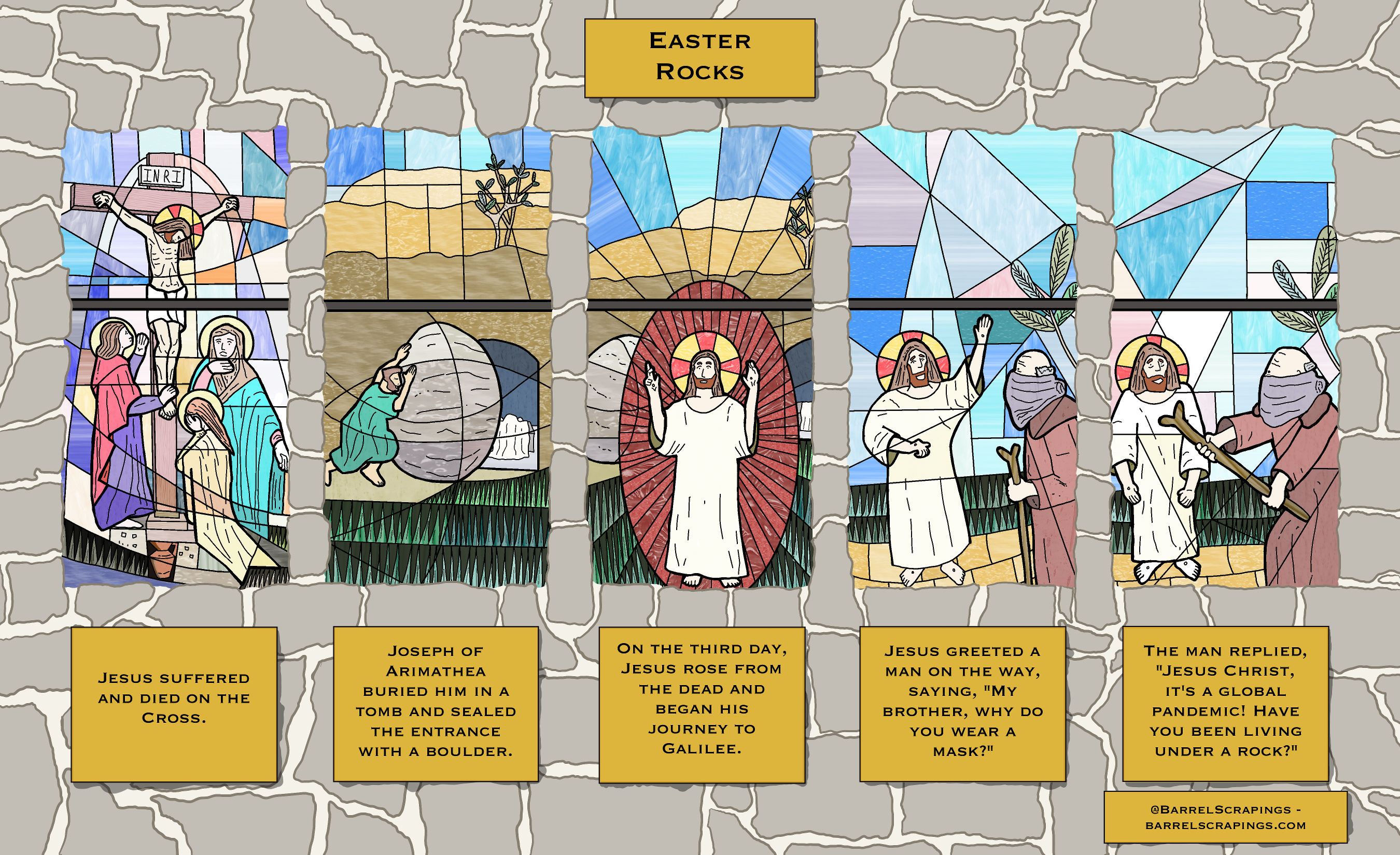 Five panel comic, in the style of stained glass windows in a church. First panel: Jesus on a cross with 3 figures at the foot of the cross. Captaion states “Jesus suffered and died on the cross.” Second panel: A man rolls a boulder to cover the entrance to a tomb in which a draped white cloth is seen. “Joseph of Arimathea buried him in a tomb and sealed the entrance with a boulder.” Third panel: The boulder is rolled away, the tomb is empty. Jesus stands in front with arms outraised. “On the third day, Jesus rose from the dead and began his journey to Galilee.” Fourth panel: Jesus waves at a man walking with a stick, his whole face obscured by a mask. “Jesus greeted a man on the way, saying, “My brother, why do you wear a mask?”. Fifth panel: The man with the stick points it at Jesus; Jesus looks crestfallen. “The man replied, ‘Jesus Christ, it’s a global pandemic! Have you been living under a rock?'” 