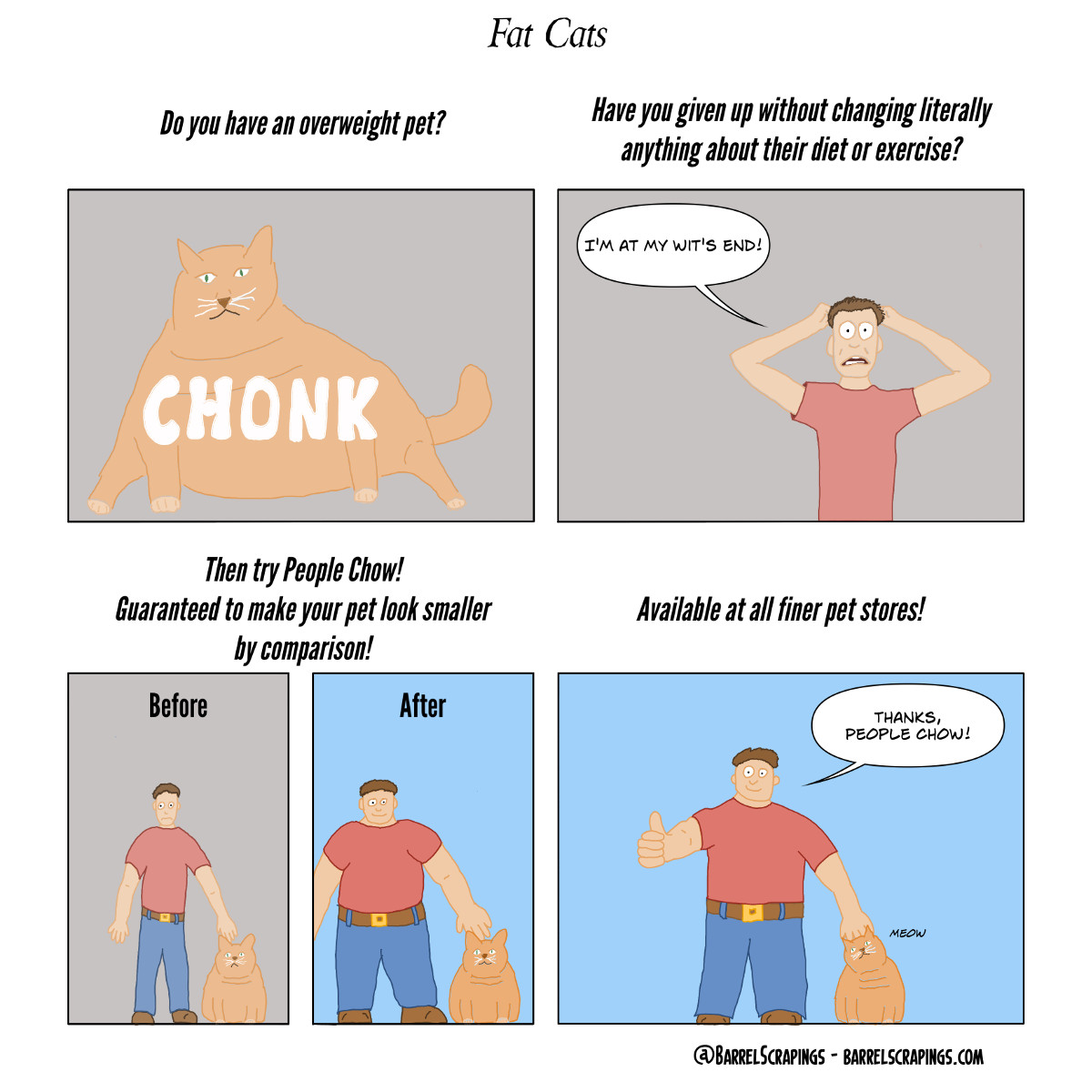 Panel 1: Caption: “Do you have an overweight pet?”. Image: Obese cat with word “Chonk” on top of it.  Panel 2: Caption: Have you given up without changing literally anything about their diet or exercise? Image: Man pulling at his hair, saying “I’m at my wits end”. Panel 3: Caption: Then try People Chow! Guaranteed to make your pet look smaller by comparison! Before and after comparison where the skinny guy becomes obese in after, making the cat look more proportionate. Panel 4: Caption “Available at all finer pet stores!” Image: Obese guy from previous panel with thumbs up, petting his cat, saying “Thanks, People Chow!” 