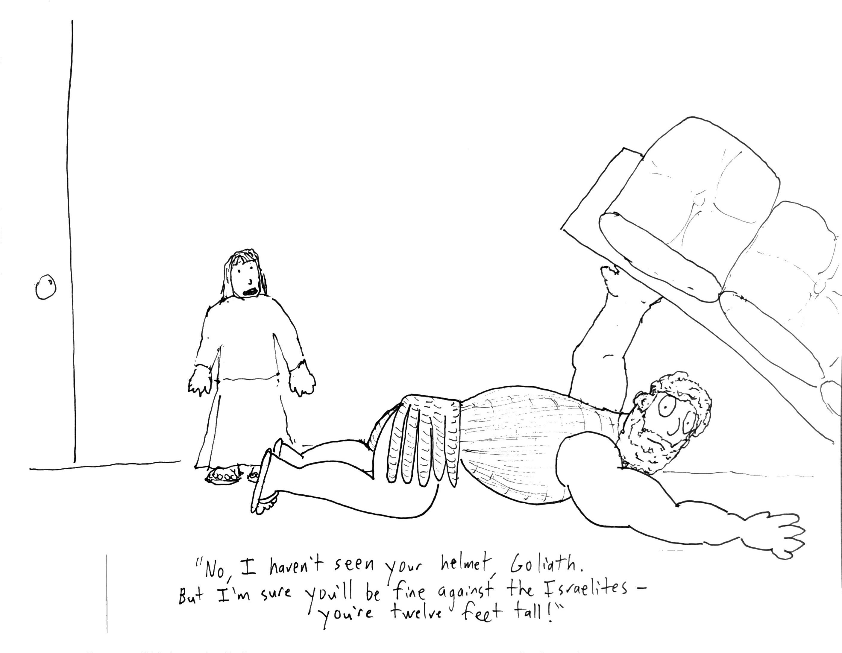 An enormous man is sprawled on the ground, lifting a couch over his head, looking for something. A normal sized woman is in the background with her mouth open. Caption: “No, I haven’t seen your helmet, Goliath. But I’m sure you’ll be fine against the Israelites - you’re twelve feet tall!