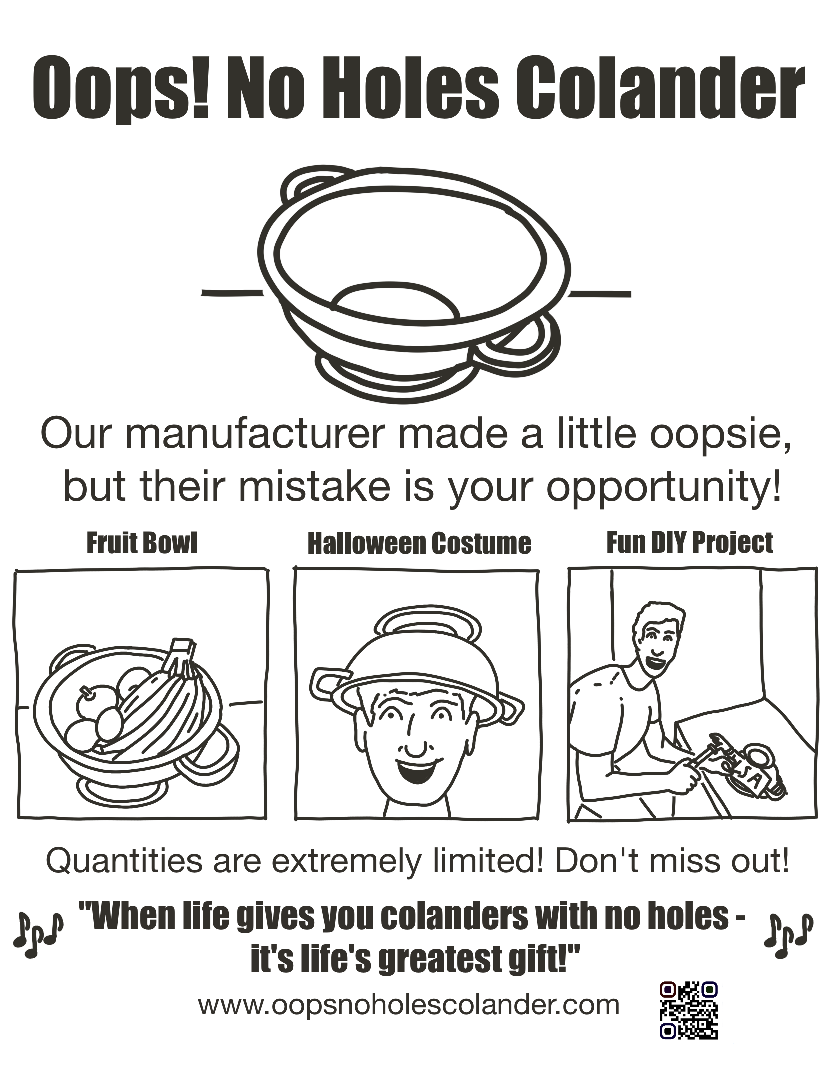 Advertisement. "Oops! No Holes Colander" with picture of a colander with no holes. "Our manufacturer made a little oopsie, but their mistake is your opportunity! Picture 1: Fruit Bowl. Picture 2: Halloween Costume (man wearing it on his head). Picture 3: Fun DIY project (man is hammering nails into the colander). "Quantities are extremely limited! Don't miss out!" With musical notes surrounding the jingle: "When life gives you colanders with no holes - it's life's greatest gift!" www.oopsnoholescolander.com