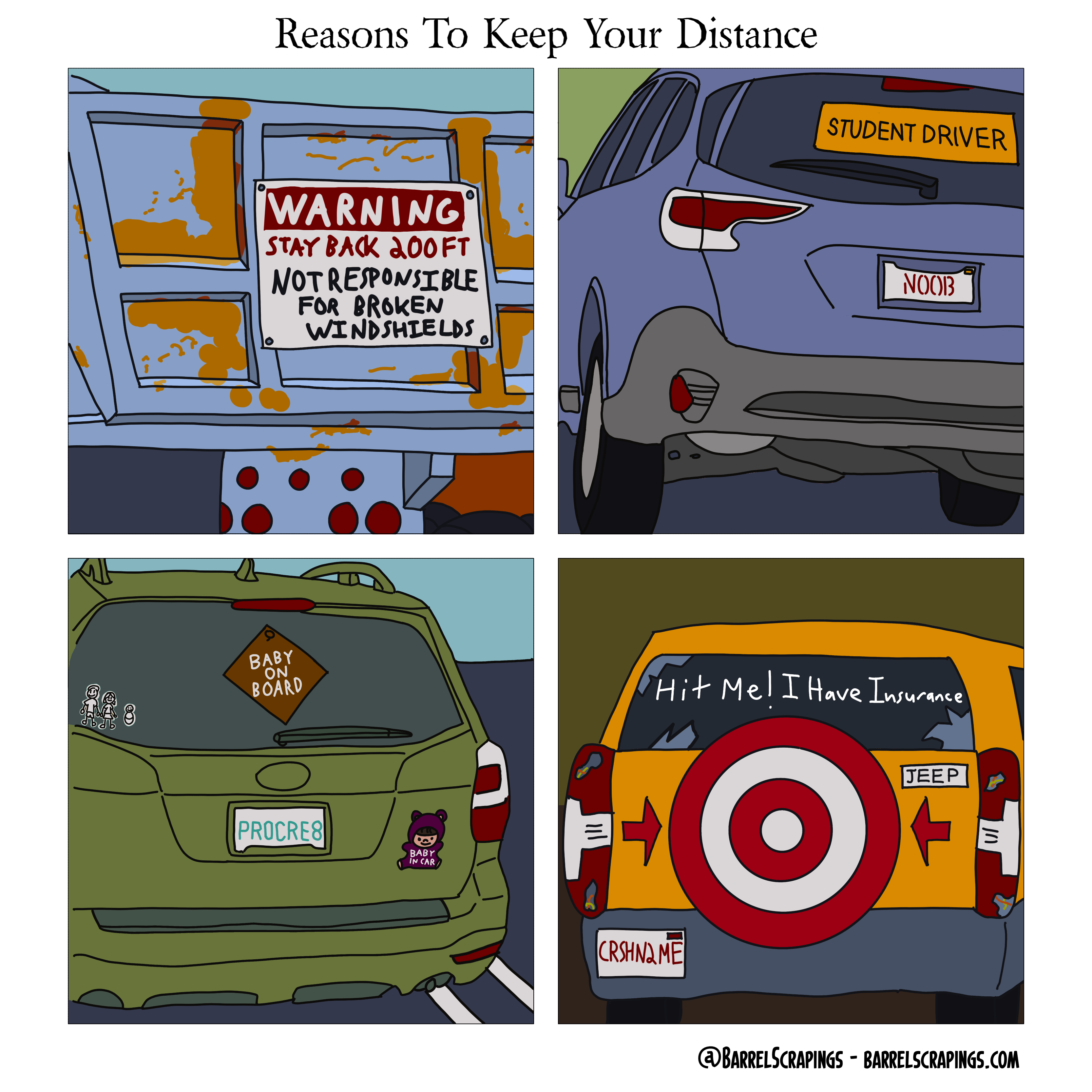 Four panels, with top title of “Reasons to keep your distance.” Panel 1: A construction truck with a large warning sign saying “Warningg Stay Back 200 FT. Not responsible for broken windshields”. Panel 2: A car with STUDENT DRIVER sign, and “NOOB” license plate. Panel 3: Car with BABY ON BOARD sign, little family stickers sign, “PROCRE8” license plate, and decal indicating “BABY IN CAR”. Panel 4: Jeep with broken windshield and tail lights. Tire on back is in shape of a target. Text on back window says “Hit me! I have insurance”. License plate says “CRSH N2 ME”.