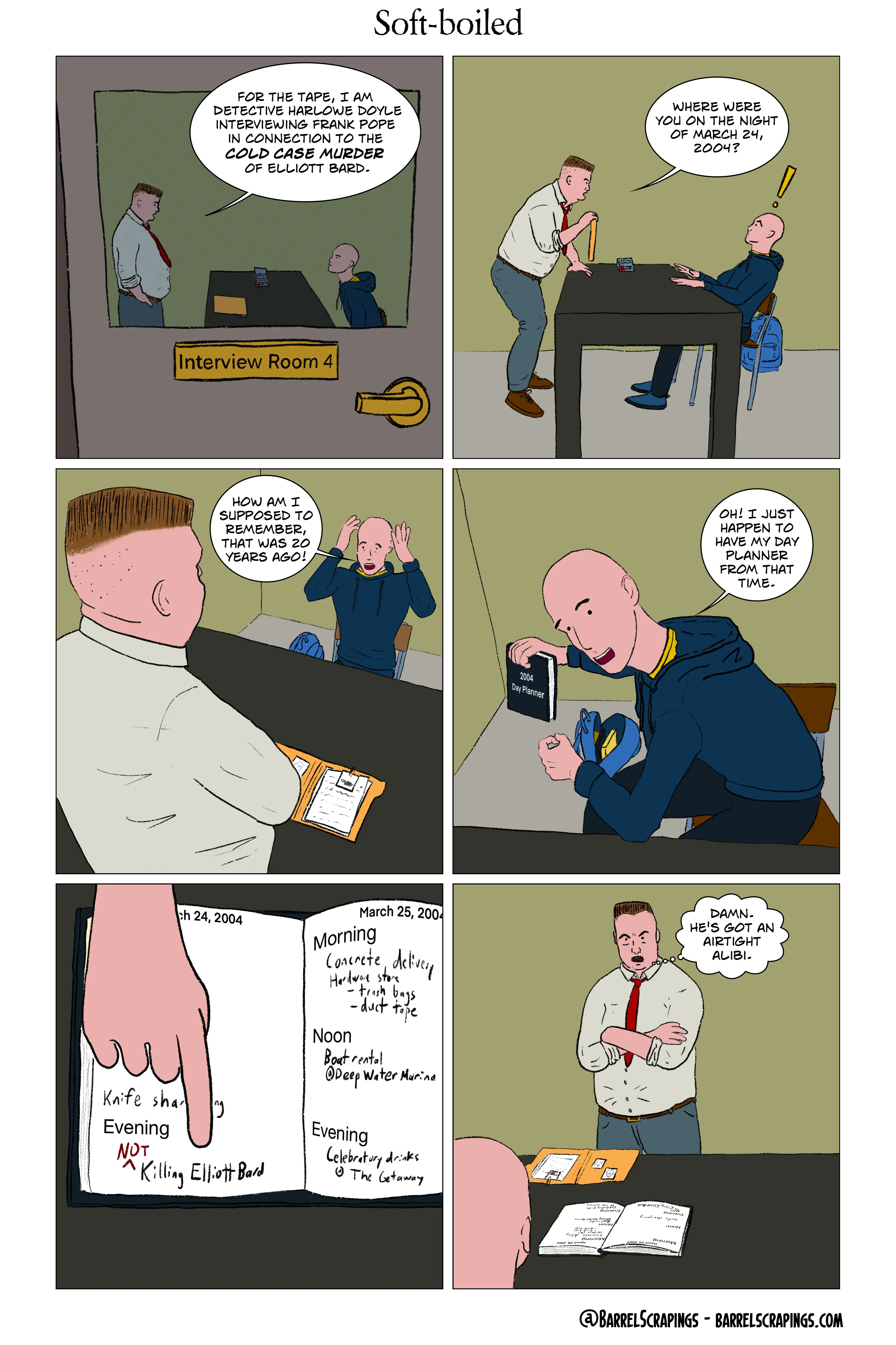 Six panels. Panel 1: Peering through a window of a door marked “Interview Room 4”. A fat man is standing in front of a table with a recorder on it. A man in hooded sweatshirt is seated facing him. The fat man says, “For the tape, I am Detective Harlowe Doyle interviewing Frank Pope in connection to the cold case murder of Elliott Bard.” Panel 2: The fat cop aggressively leans toward the man. The man scoots bback in his chair, startled. “Where were you on the night of March 24, 2004?” Panel 3: Frank pope puts his hands up in alarm. “How am I supposed to remember, that was 20 years ago!” Panel 4: Frank pope opens his backpack, holds up a book. “Oh! I just happen to have my day planner from that time.” Panel 5: Close up on the day planner opened to March 24 and March 25, 2004. Frank Pope’s finger points at the entry for the evening of March 24, which says “Killing Elliott Bard” with a “NOT” inserted next to it in red. Above that entry, you can see “Knife sharpening” obscured. Morning of March 25 - “Concrete delivery. Hardware store - trash bags, duct tape. Noon - boat rental @ Deep Water Marina. Evening - Celebratory drinks @ The Getaway”. Panel 6: Harlowe Doyle stands with arms crossed, angry. Thought bubble: “Damn. He’s got an airtight alibi.