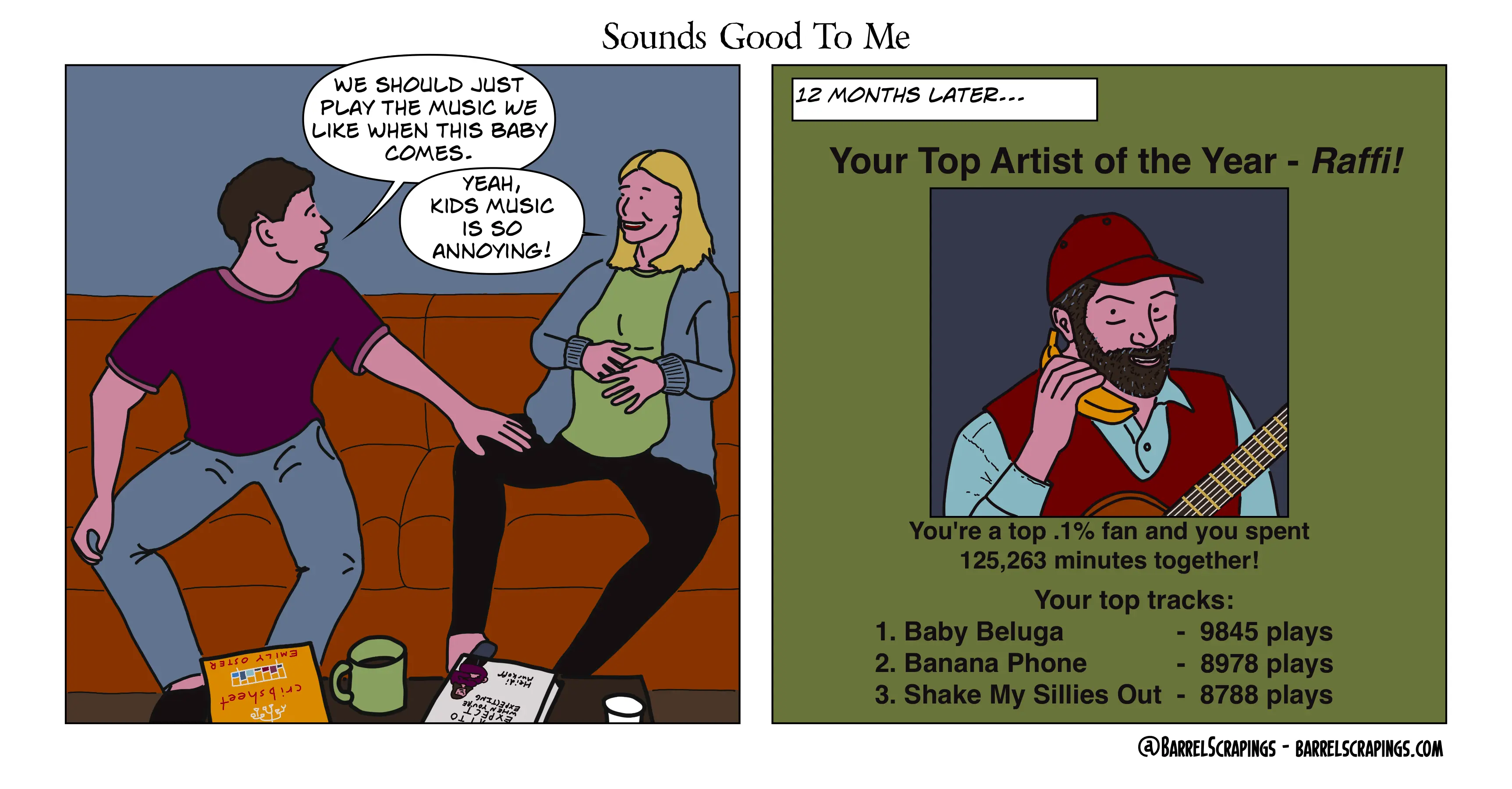 Panel 1: Husband and very pregnant wife on a couch. Husband: “We should just play the music we like when this baby comes.” Wife: “Yeah, kids music is so annoying!”. Panel 2: Caption: 12 months later. “Your top artist of the year - Raffi! You’re a top .1% fan and you spent 125,263 minutes together! Your top tracks: Baby Beluga, 9845 plays. Banana Phone 8978 plays. Shake My Sillies Out - 8788 plays”