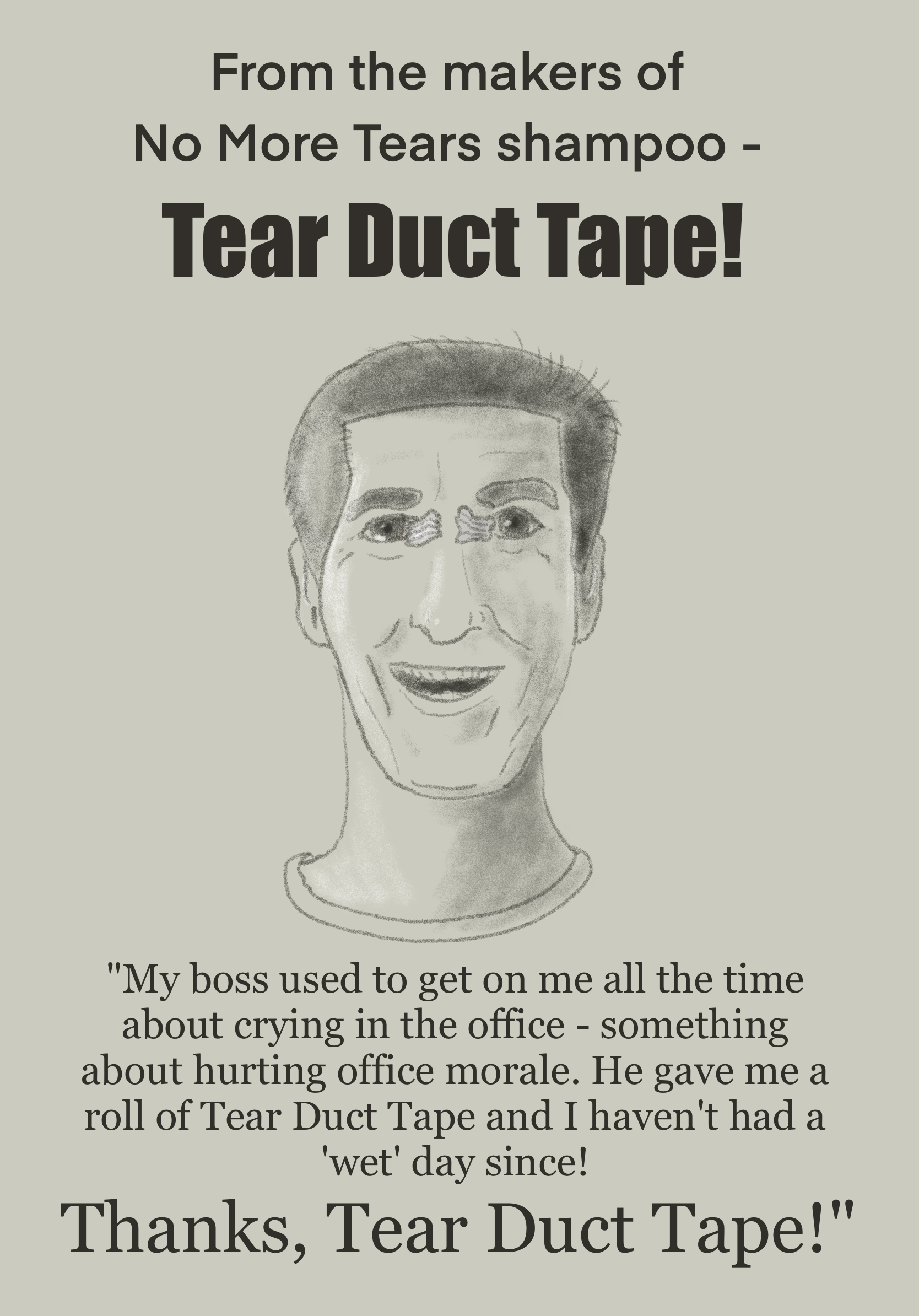 Advertisement poster. "From the makers of No More Tears shampoo - Tear Duct Tape!" Smiling (manic?) face with silvery duct tape covering tear ducts. Underneath: "My boss used to get on me all the time about crying in the office - something about hurting office morale. He gave me a roll of Tear Duct Tape and I haven't had a 'wet' day since! Thanks, Tear Duct Tape!"