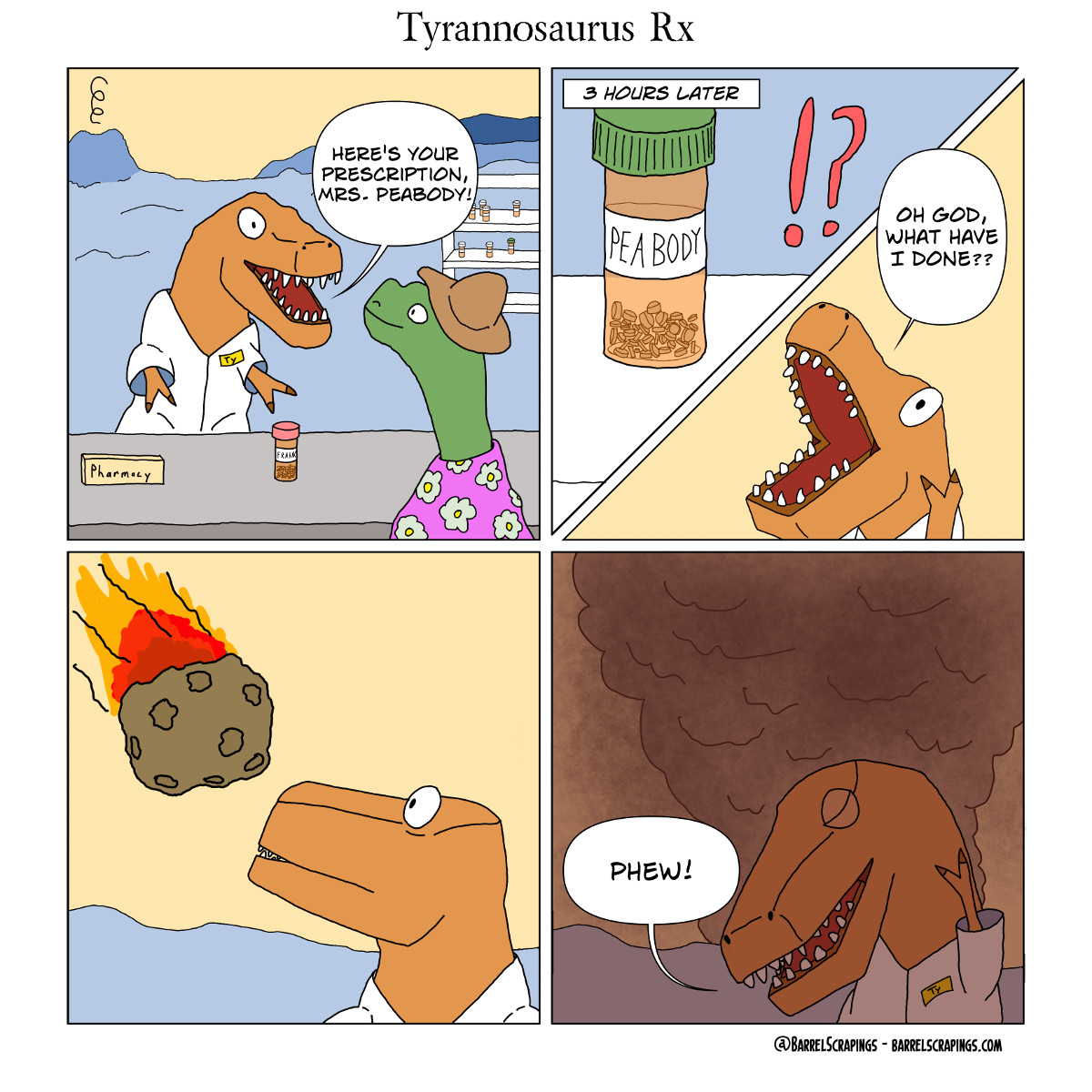 Panel 1: At a pharmacy. T-Rex with “Ty” nametag is serving a green dinosaur in flowered dress. He says, “Your prescription is ready, Mrs. Peabody!”. The label on the prescription he hands her says Frank. Panel 2: 3 hours later, he finds Mrs. Peabody’s prescription still on the shelf. He shouts, “Oh god, what have I done?” Panel 3: He sees a meteor hurtling towards earth. Panel 4: The sky is filled with smoke and the end is nigh. He wipes his brow and says, “Phew”